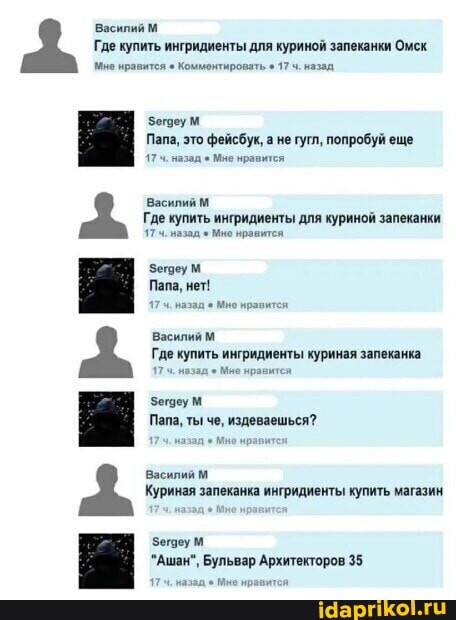 Василий М Где купить ингридиенты для куриной запеканки Омск мне нравится Комментировать 17 назад
Папа, это фейсбук, а не гутл, попробуй еще
назад Мне нравится
Василий М
Где купить ингридиенты для куриной запеканки назад Мно нравится
Зегоеум
Папа, нет!
назад Мо нравится
Василий
Где купить ингридиенты куриная запеканка
17 назад Мие нравится
Зегдеу м
Папа, ты
издеваешься?
Василий м
Куриная запеканка ингридиенты купить магазин
Зеговум
"Ашан", Бульвар Архитекторов 35
174+ назад Мне нравится