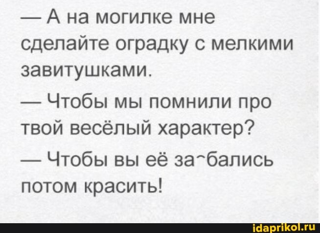 - А на могилке мне сделайте оградку с мелкими завитушками.
- Чтобы мы помнили про твой весёлый характер?
- Чтобы вы её за-бались потом красить!